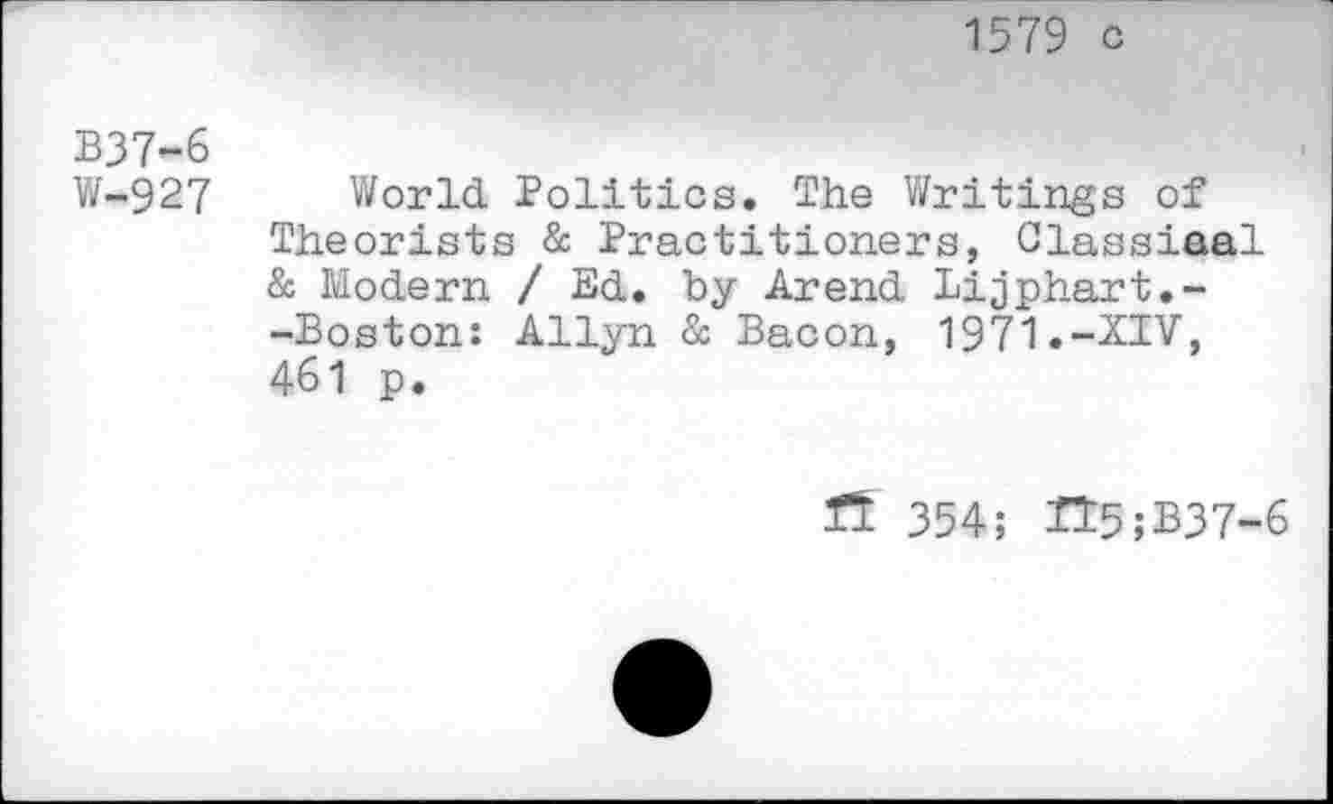 ﻿1579 c
B37-6
W-927 World Politics. The Writings of Theorists & Practitioners, Classiaal & Modern / Ed. by Arend Lijphart.--Boston: Allyn & Bacon, 1971.-XIV, 461 p.
15: 354; H5;B37-6